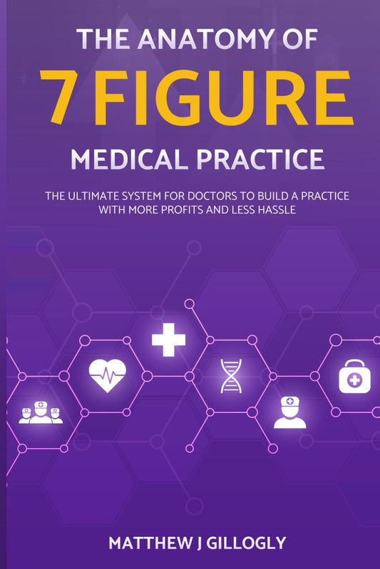 The Anatomy Of A 7 Figure Medical Practice: The Ultimate System For Doctors To Build A Practice With More Profits And Less Hassle