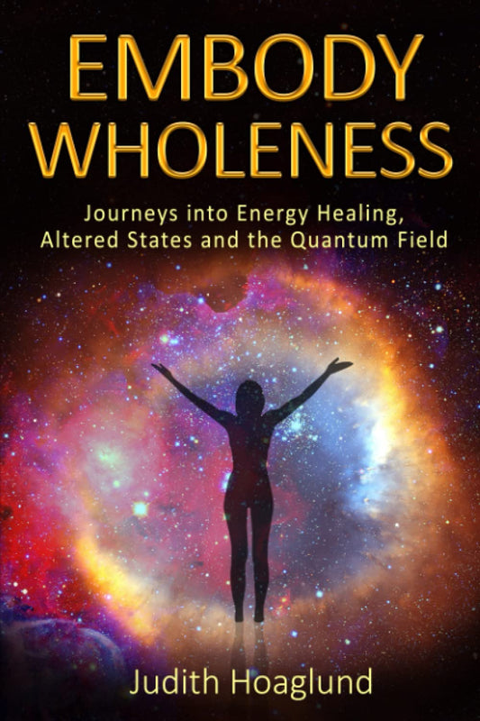 Embody Wholeness: Journeys into Energy Healing, Altered States and the Quantum Field