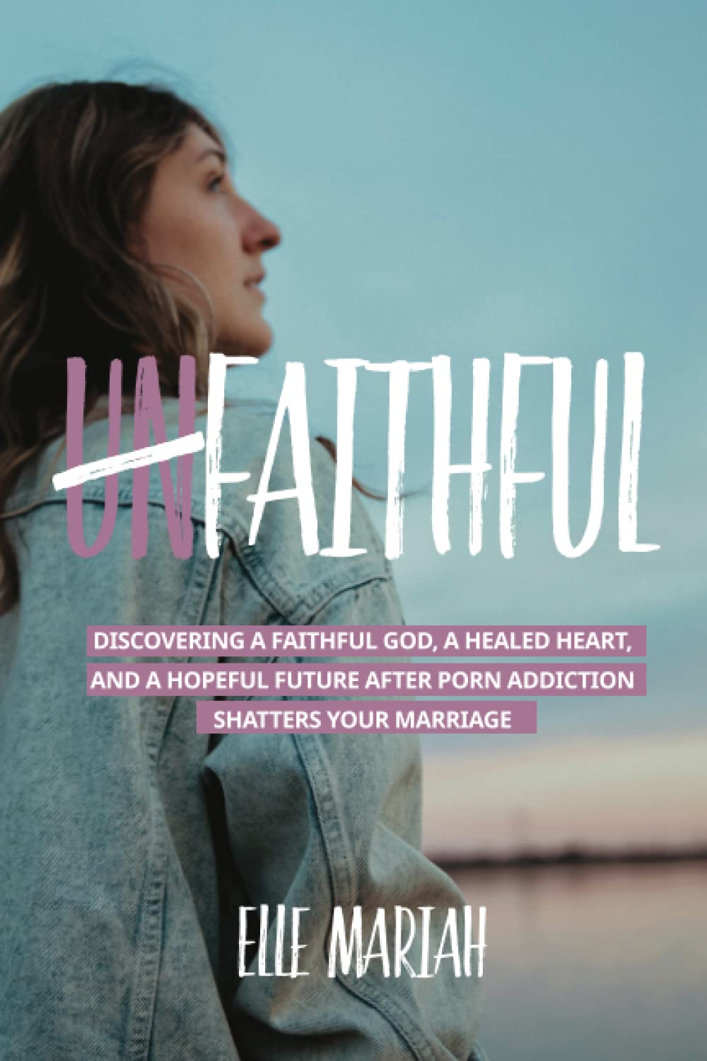 (Un)Faithful: Discovering A Faithful God, A Healed Heart, And A Hopeful Future After Porn Addiction Shatters Your Marriage
