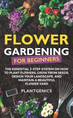 Flower Gardening for Beginners: The Essential 3-Step System on How to Plant Flowers, Grow from Seeds, Design Your Landscape, and Maintain a Beautiful Flower Yard