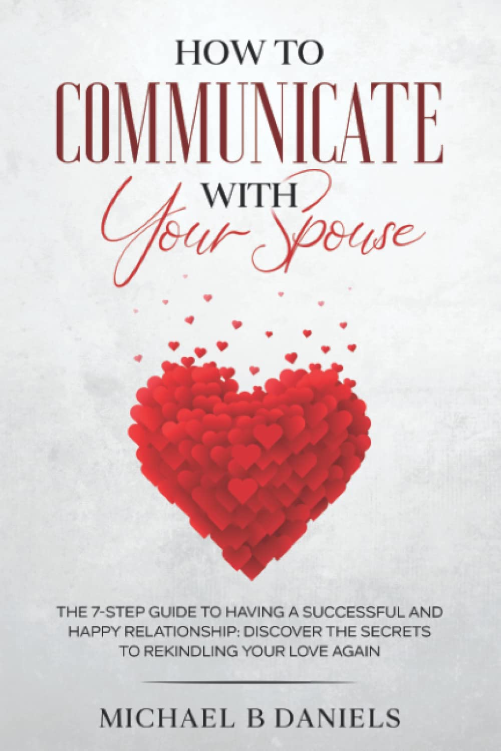 How To Communicate With Your Spouse: The 7-step Guide To Having A Successful And Happy Relationship: Discover The Secrets To Rekindling Your Love Again