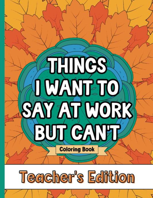 Things I Want To Say At Work But Can't Coloring Book Teacher's Edition: Stress Relief for Teachers; Funny Gift Idea For End Of School Year, Holidays, Retirement; No Profanity - 653